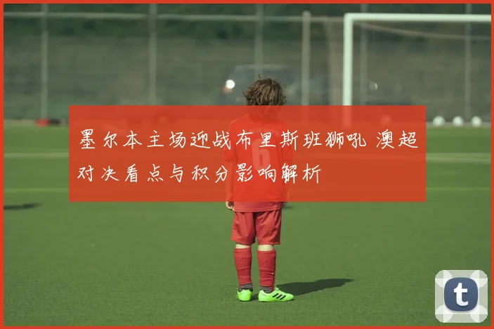 墨尔本主场迎战布里斯班狮吼 澳超对决看点与积分影响解析