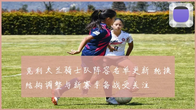 克利夫兰骑士队阵容名单更新 轮换结构调整与新赛季备战受关注