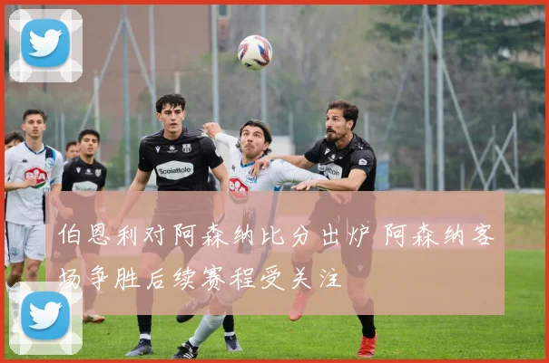 伯恩利对阿森纳比分出炉 阿森纳客场争胜后续赛程受关注