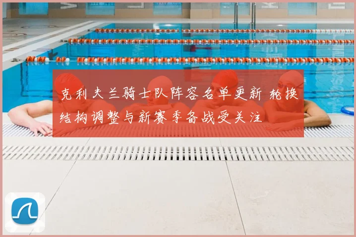 克利夫兰骑士队阵容名单更新 轮换结构调整与新赛季备战受关注