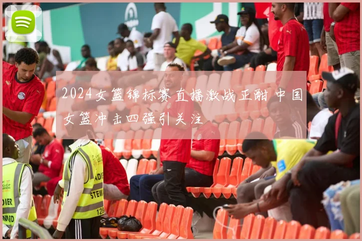 2024女篮锦标赛直播激战正酣 中国女篮冲击四强引关注